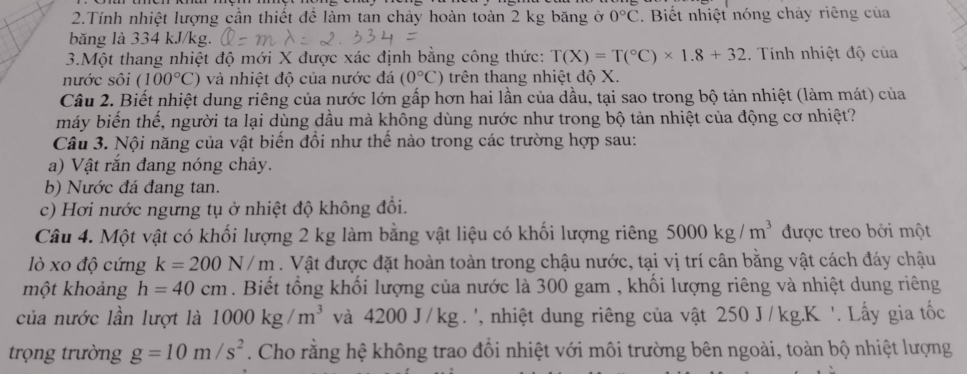 Tính nhiệt lượng cần thiết để làm tan chảy hoàn toàn 2 kg băng ở 0°C. Biết nhiệt nóng chảy riêng của
băng là 334 kJ/kg.
3.Một thang nhiệt độ mới X được xác định bằng công thức: T(X)=T(^circ C)* 1.8+32 Tính nhiệt độ của
nước sôi (100°C) và nhiệt độ của nước đá (0°C) trên thang nhiệt độ X.
Câu 2. Biết nhiệt dung riêng của nước lớn gấp hơn hai lần của dầu, tại sao trong bộ tản nhiệt (làm mát) của
máy biến thế, người ta lại dùng dầu mà không dùng nước như trong bộ tản nhiệt của động cơ nhiệt?
Câu 3. Nội năng của vật biến đổi như thế nào trong các trường hợp sau:
a) Vật rắn đang nóng chảy.
b) Nước đá đang tan.
c) Hơi nước ngưng tụ ở nhiệt độ không đổi.
Câu 4. Một vật có khối lượng 2 kg làm bằng vật liệu có khối lượng riêng 5000kg/m^3 được treo bởi một
lò xo độ cứng k=200N/m. Vật được đặt hoàn toàn trong chậu nước, tại vị trí cân bằng vật cách đáy chậu
một khoảng h=40cm. Biết tổng khối lượng của nước là 300 gam , khối lượng riêng và nhiệt dung riêng
của nước lần lượt là 1000kg/m^3 và 4200 J/kg . ', nhiệt dung riêng của vật 250 J/kg.K '. Lấy gia tốc
trọng trường g=10m/s^2. Cho rằng hệ không trao đồi nhiệt với môi trường bên ngoài, toàn bộ nhiệt lượng