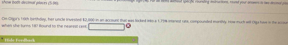 show both decimal places (5.06). . Fa al iems without specific rounding instructions, round your answers to two decimal pla 
On Olga's 16th birthday, her uncle invested $2,000 in an account that was locked into a 1.75% interest rate, compounded monthly. How much will Olga have in the accour 
when she turns 18? Round to the nearest cent. 
Hide Feedback 。