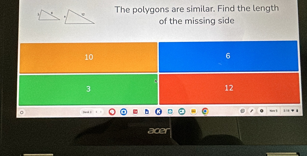 The polygons are similar. Find the length
of the missing side
10
6
3
12
。 Desk 2 Nov 5 3:18
a