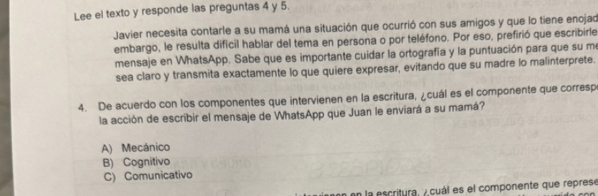 Lee el texto y responde las preguntas 4 y 5.
Javier necesita contarle a su mamá una situación que ocurrió con sus amigos y que lo tiene enojad
embargo, le resulta difícil hablar del tema en persona o por teléfono. Por eso, prefirió que escribirle
mensaje en WhatsApp. Sabe que es importante cuidar la ortografía y la puntuación para que su me
sea claro y transmita exactamente lo que quiere expresar, evitando que su madre lo malinterprete.
4. De acuerdo con los componentes que intervienen en la escritura, ¿cuál es el componente que corresp
la acción de escribir el mensaje de WhatsApp que Juan le enviará a su mamá?
A) Mecánico
B) Cognitivo
C) Comunicativo
la escritura, A cuál es el componente que represe