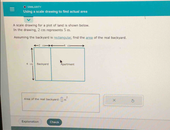 SIMILARITY 
Using a scale drawing to find actual area 
A scale drawing for a plot of land is shown below. 
In the drawing, 2 cm represents 5 m. 
Assuming the backyard is rectangular, find the area of the real backyard. 
Area of the real backyard: □ m^2 × 5 
Explanation Check