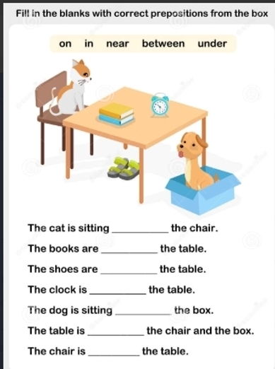 Fill in the blanks with correct prepositions from the box 
on in near between under 
The cat is sitting _the chair. 
The books are _the table. 
The shoes are _the table. 
The clock is _the table. 
The dog is sitting _the box. 
The table is _the chair and the box. 
The chair is _the table.