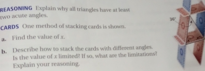 REASONING Explain why all triangles have at least 
two acute angles.
36°
cARDS One method of stacking cards is shown. 
a. Find the value of x. 
b. Describe how to stack the cards with different angles. 
Is the value of x limited? If so, what are the limitations? 
Explain your reasoning.