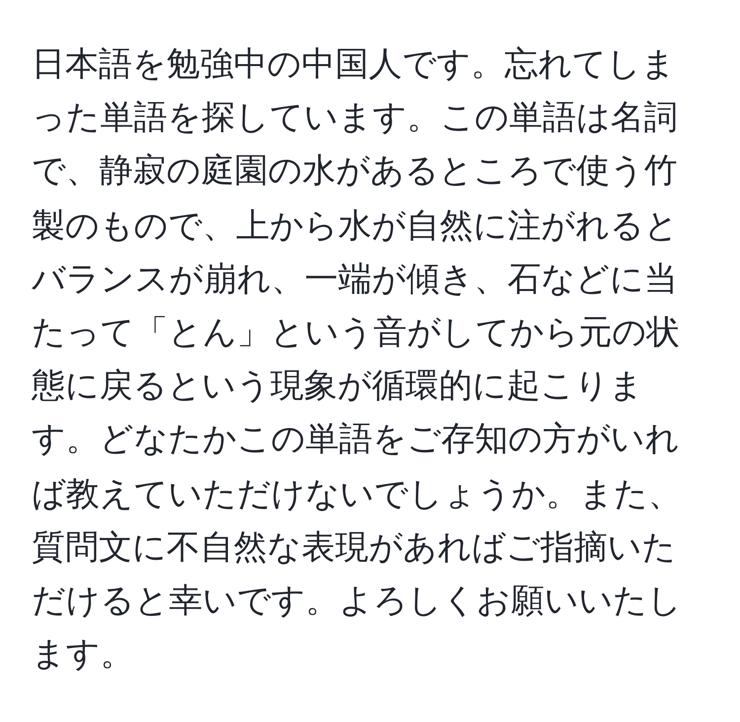 日本語を勉強中の中国人です。忘れてしまった単語を探しています。この単語は名詞で、静寂の庭園の水があるところで使う竹製のもので、上から水が自然に注がれるとバランスが崩れ、一端が傾き、石などに当たって「とん」という音がしてから元の状態に戻るという現象が循環的に起こります。どなたかこの単語をご存知の方がいれば教えていただけないでしょうか。また、質問文に不自然な表現があればご指摘いただけると幸いです。よろしくお願いいたします。