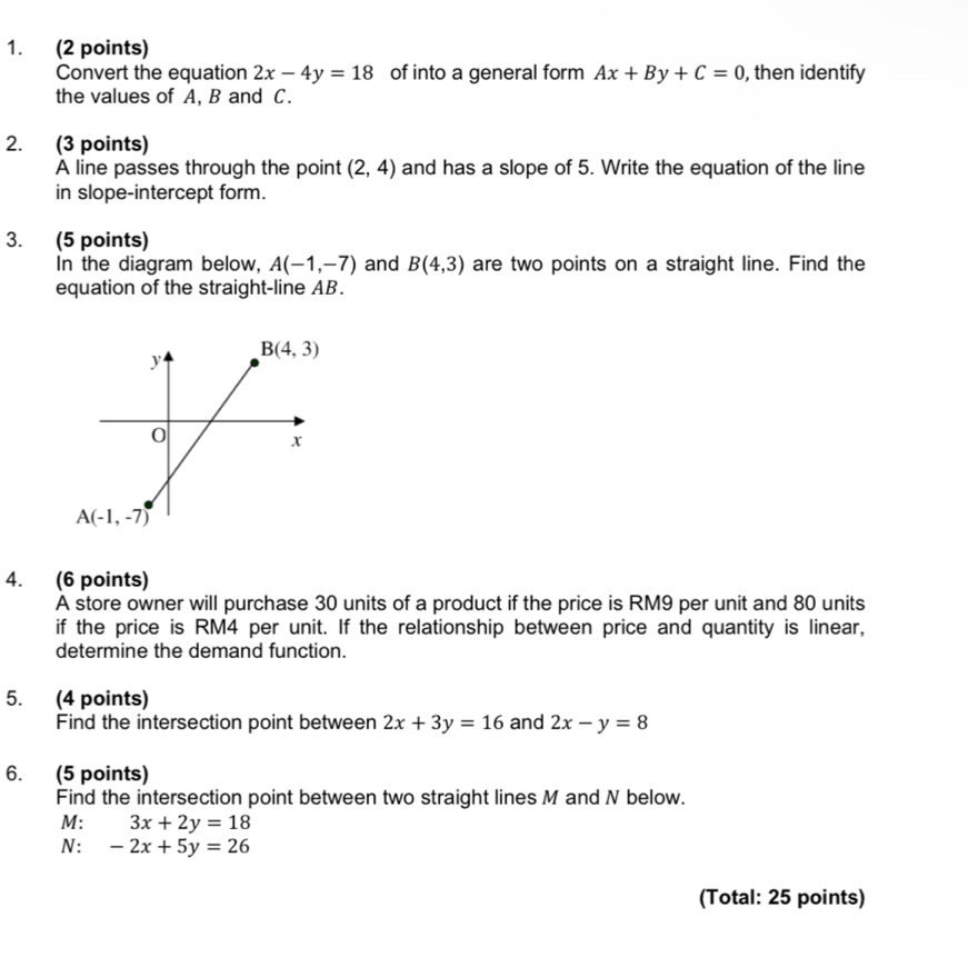 Convert the equation 2x-4y=18 of into a general form Ax+By+C=0 , then identify
the values of A, B and C.
2. (3 points)
A line passes through the point (2,4) and has a slope of 5. Write the equation of the line
in slope-intercept form.
3. (5 points)
In the diagram below, A(-1,-7) and B(4,3) are two points on a straight line. Find the
equation of the straight-line AB.
4. (6 points)
A store owner will purchase 30 units of a product if the price is RM9 per unit and 80 units
if the price is RM4 per unit. If the relationship between price and quantity is linear,
determine the demand function.
5. (4 points)
Find the intersection point between 2x+3y=16 and 2x-y=8
6. (5 points)
Find the intersection point between two straight lines M and N below.
M: 3x+2y=18
N: -2x+5y=26
(Total: 25 points)