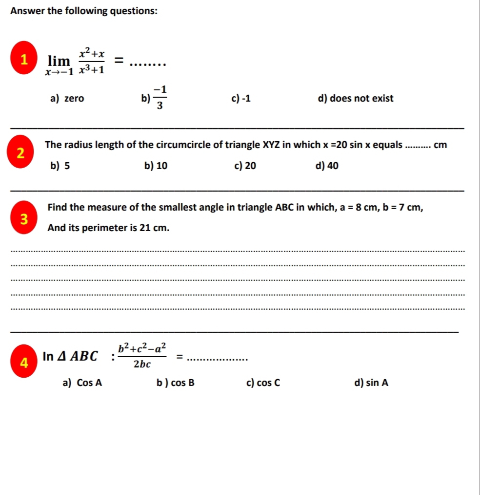 Answer the following questions:
1 limlimits _xto -1 (x^2+x)/x^3+1 = □ ,□ ) _
a) zero b)  (-1)/3  c) -1 d) does not exist
_
_
2 The radius length of the circumcircle of triangle XYZ in which x=20 sin x equals _ cm
b) 5 b) 10 c) 20 d) 40
_
_
_
Find the measure of the smallest angle in triangle ABC in which, a=8cm, b=7cm, 
3 And its perimeter is 21 cm.
_
_
_
_
_
_
4 In
△ ABC: (b^2+c^2-a^2)/2bc = _
a) CosA b ) cos B c) cos C d) sin A