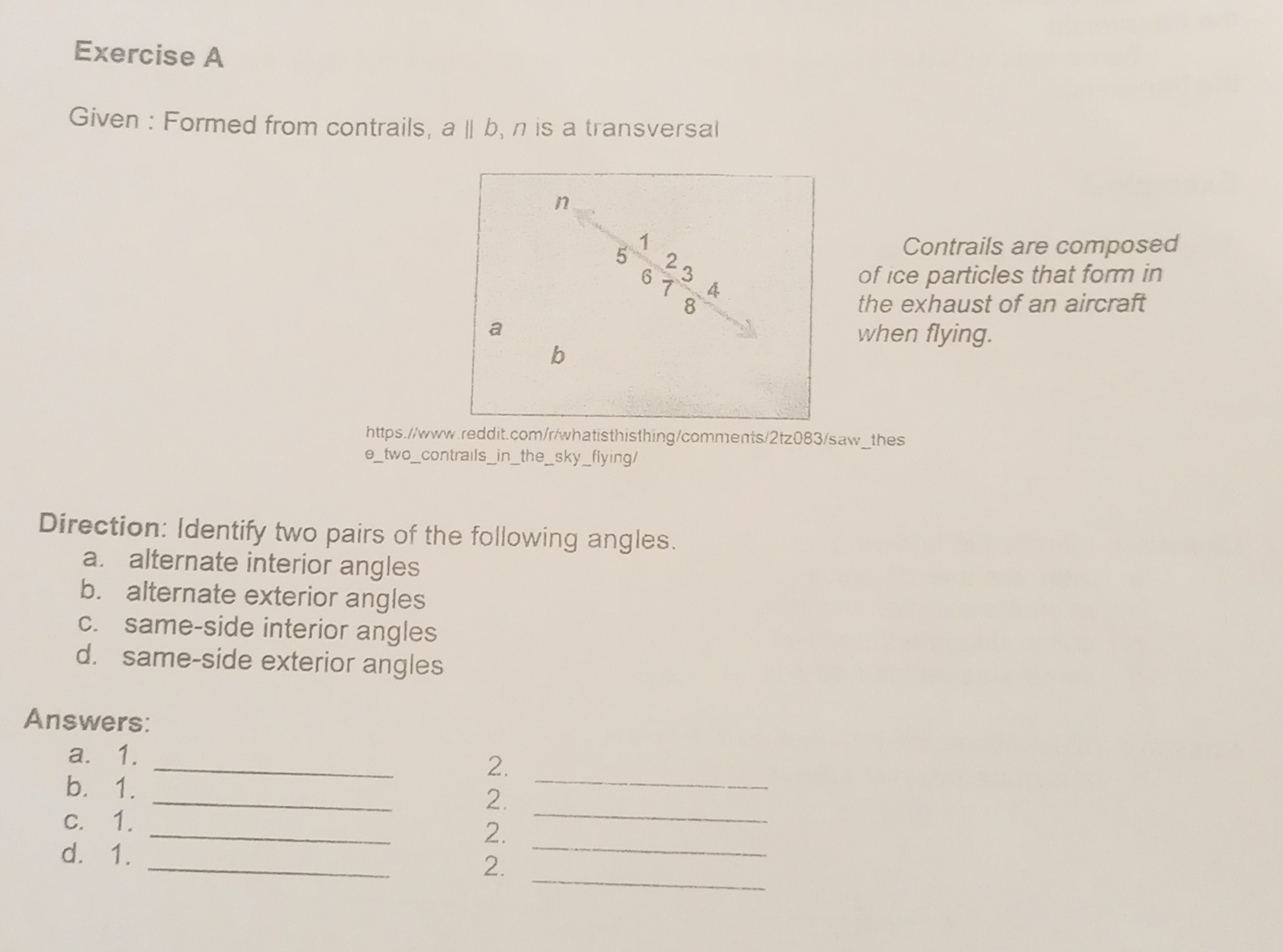 Given : Formed from contrails, aparallel b , n is a transversal 
Contrails are composed 
of ice particles that form in 
the exhaust of an aircraft 
when flying. 
https.//www.reddit.com/r/whatisthisthing/comments/2tz083/saw_thes 
e_two_contrails_in_the_sky_flying/ 
Direction: Identify two pairs of the following angles. 
a. alternate interior angles 
b. alternate exterior angles 
c. same-side interior angles 
d. same-side exterior angles 
Answers: 
_ 
a. 1. _2. 
_ 
_ 
b. 1. 
2. 
_ 
_ 
c. 1. 
2. 
_ 
_ 
d. 1. 
2.