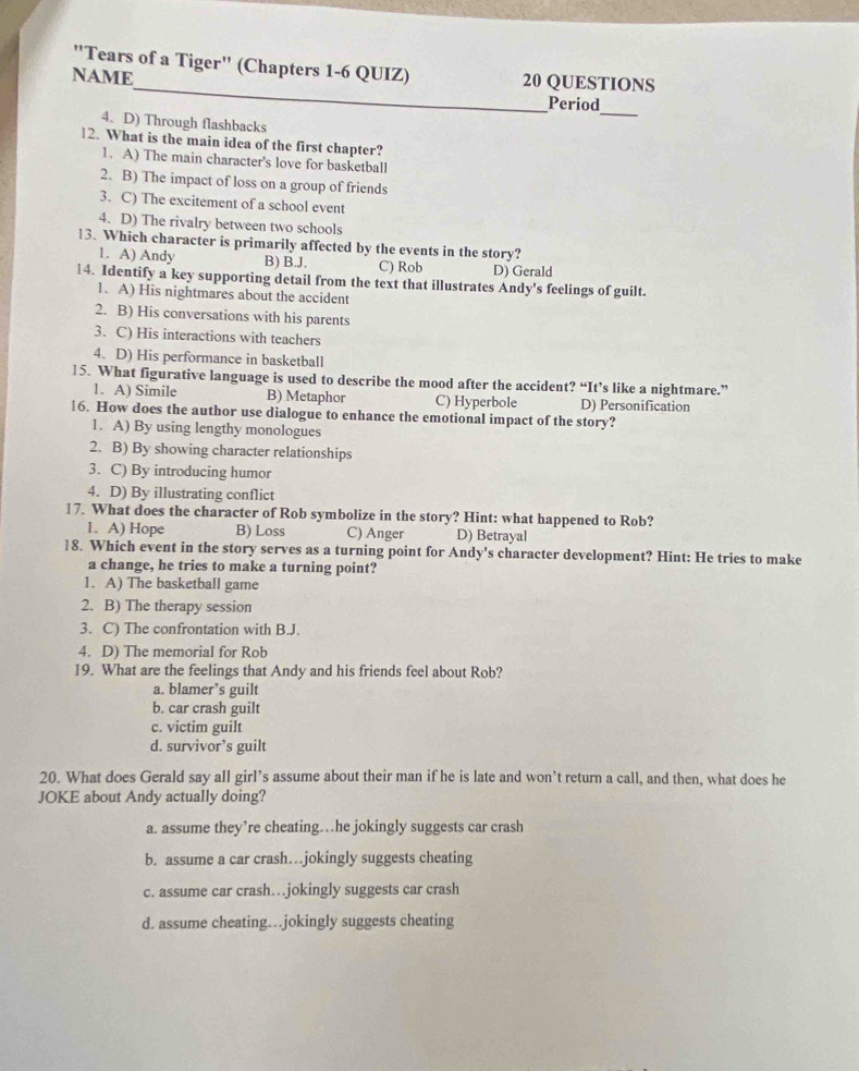 "Tears of a Tiger" (Chapters 1-6 QUIZ)
NAME 20 QUESTIONS
Period
_
4. D) Through flashbacks
12. What is the main idea of the first chapter?
1. A) The main character's love for basketbal
2. B) The impact of loss on a group of friends
3. C) The excitement of a school event
4. D) The rivalry between two schools
13. Which character is primarily affected by the events in the story?
1. A) Andy B) B.J. C) Rob D) Gerald
14. Identify a key supporting detail from the text that illustrates Andy's feelings of guilt.
1. A) His nightmares about the accident
2. B) His conversations with his parents
3. C) His interactions with teachers
4. D) His performance in basketball
15. What figurative language is used to describe the mood after the accident? “It’s like a nightmare.”
1. A) Simile B) Metaphor C) Hyperbole D) Personification
16. How does the author use dialogue to enhance the emotional impact of the story?
1. A) By using lengthy monologues
2. B) By showing character relationships
3. C) By introducing humor
4. D) By illustrating conflict
17. What does the character of Rob symbolize in the story? Hint: what happened to Rob?
1. A) Hope B) Loss C) Anger D) Betrayal
18. Which event in the story serves as a turning point for Andy's character development? Hint: He tries to make
a change, he tries to make a turning point?
1. A) The basketball game
2. B) The therapy session
3. C) The confrontation with B.J.
4. D) The memorial for Rob
19. What are the feelings that Andy and his friends feel about Rob?
a. blamer’s guilt
b. car crash guilt
c. victim guilt
d. survivor’s guilt
20. What does Gerald say all girl’s assume about their man if he is late and won’t return a call, and then, what does he
JOKE about Andy actually doing?
a. assume they’re cheating…he jokingly suggests car crash
b. assume a car crash…jokingly suggests cheating
c. assume car crash…jokingly suggests car crash
d. assume cheating…jokingly suggests cheating