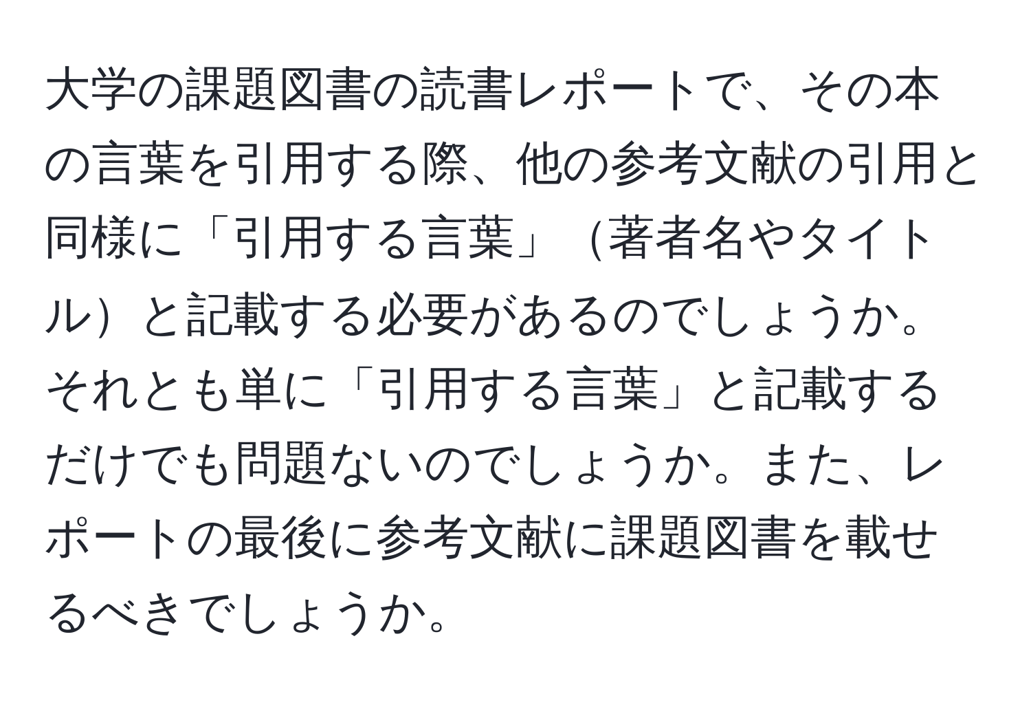 大学の課題図書の読書レポートで、その本の言葉を引用する際、他の参考文献の引用と同様に「引用する言葉」著者名やタイトルと記載する必要があるのでしょうか。それとも単に「引用する言葉」と記載するだけでも問題ないのでしょうか。また、レポートの最後に参考文献に課題図書を載せるべきでしょうか。