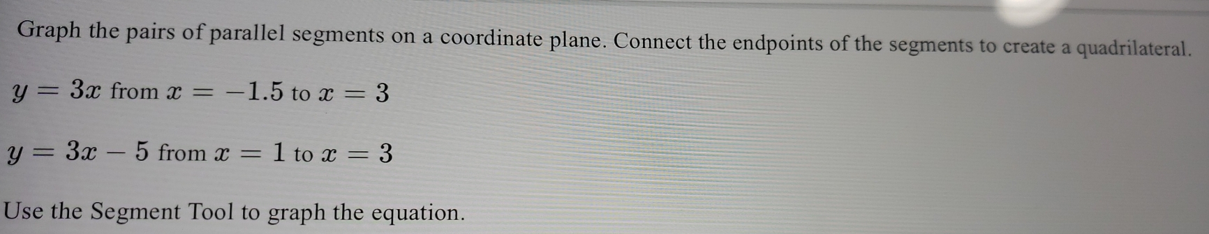 Graph the pairs of parallel segments on a coordinate plane. Connect the endpoints of the segments to create a quadrilateral.
y=3x from x=-1.5 to x=3
y=3x-5 from x=1 to x=3
Use the Segment Tool to graph the equation.