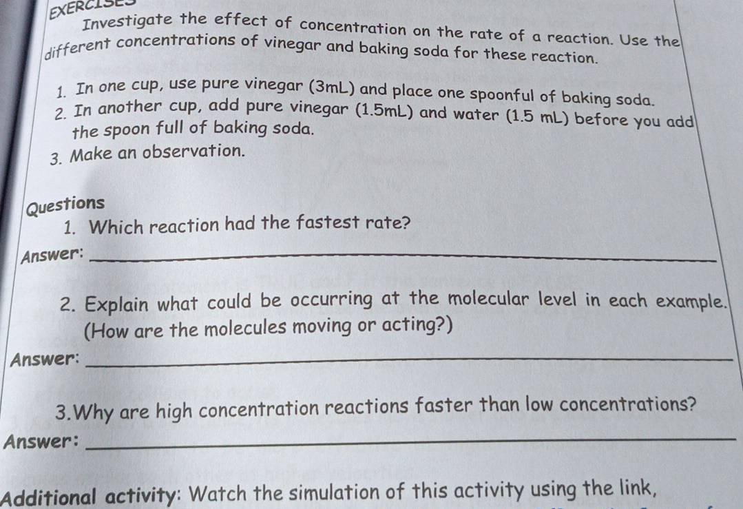 EXERCISES 
Investigate the effect of concentration on the rate of a reaction. Use the 
different concentrations of vinegar and baking soda for these reaction. 
1. In one cup, use pure vinegar (3mL) and place one spoonful of baking soda. 
2. In another cup, add pure vinegar (1.5mL) and water (1.5 mL) before you add 
the spoon full of baking soda. 
3. Make an observation. 
Questions 
1. Which reaction had the fastest rate? 
Answer:_ 
2. Explain what could be occurring at the molecular level in each example. 
(How are the molecules moving or acting?) 
Answer:_ 
3.Why are high concentration reactions faster than low concentrations? 
Answer: 
_ 
Additional activity: Watch the simulation of this activity using the link,