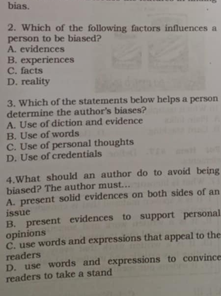 bias.
2. Which of the following factors influences a
person to be biased?
A. evidences
B. experiences
C. facts
D. reality
3. Which of the statements below helps a person
determine the author's biases?
A. Use of diction and evidence
B. Use of words
C. Use of personal thoughts
D. Use of credentials
4.What should an author do to avoid being
biased? The author must...
A. present solid evidences on both sides of an
issue
B. present evidences to support personal
opinions
C. use words and expressions that appeal to the
readers
D. use words and expressions to convince
readers to take a stand