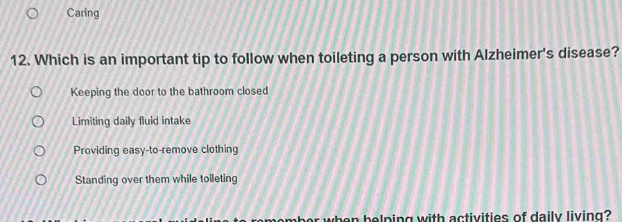 Caring
12. Which is an important tip to follow when toileting a person with Alzheimer's disease?
Keeping the door to the bathroom closed
Limiting daily fluid intake
Providing easy-to-remove clothing
Standing over them while toileting
or when helping with activities of daily living?