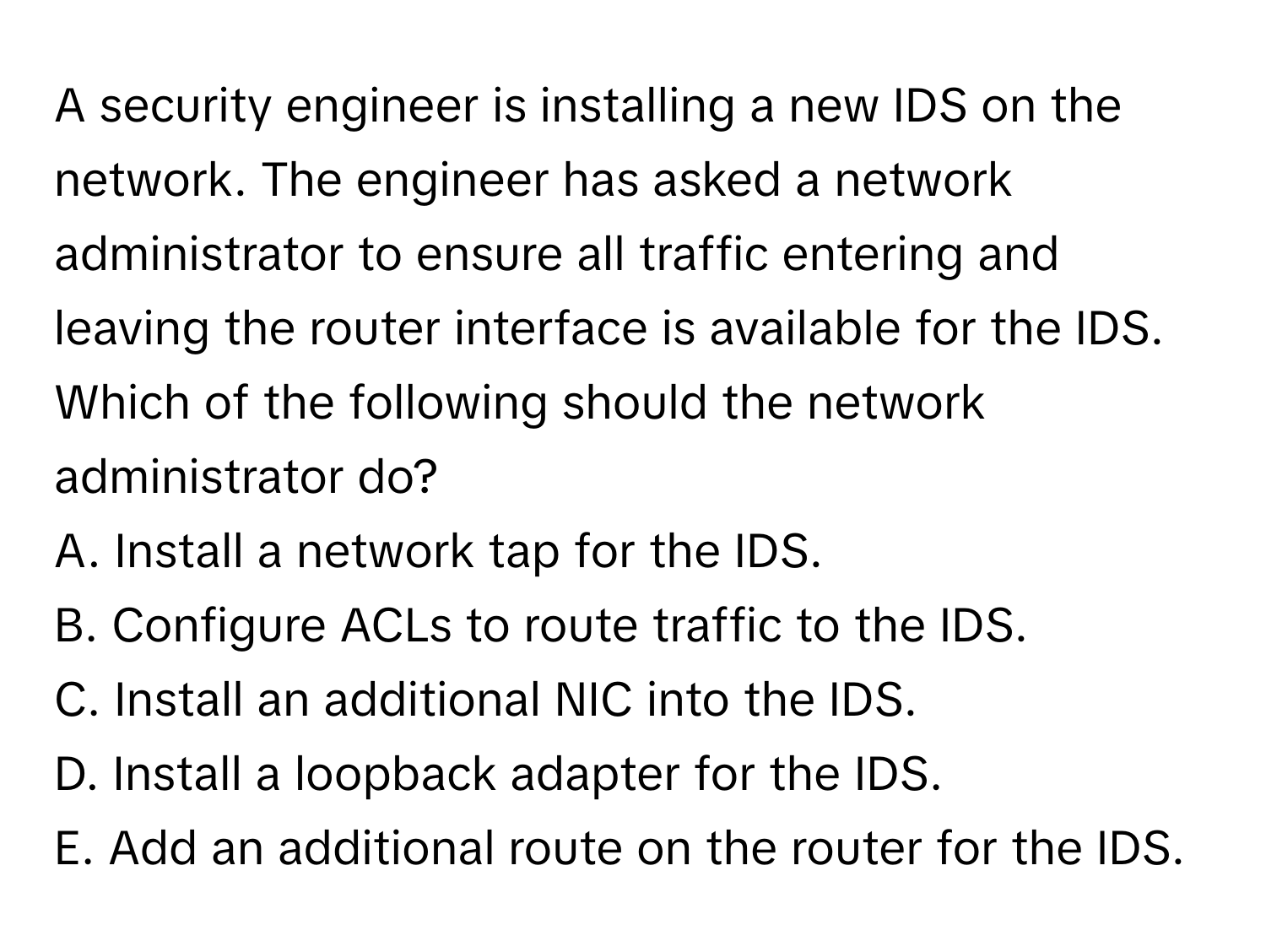 A security engineer is installing a new IDS on the network. The engineer has asked a network administrator to ensure all traffic entering and leaving the router interface is available for the IDS. Which of the following should the network administrator do?

A. Install a network tap for the IDS. 
B. Configure ACLs to route traffic to the IDS. 
C. Install an additional NIC into the IDS. 
D. Install a loopback adapter for the IDS. 
E. Add an additional route on the router for the IDS.