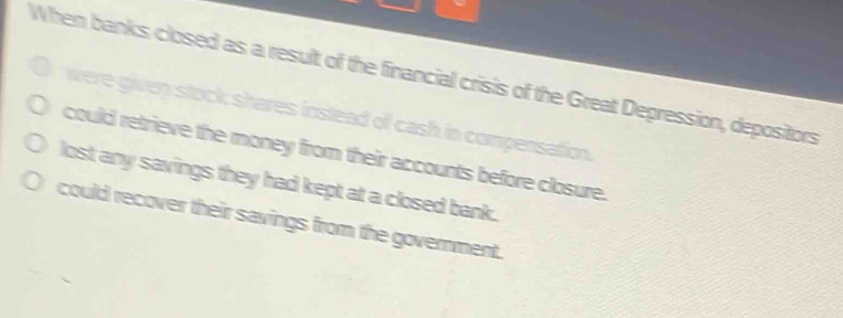 When banks closed as a result of the financial crisis of the Great Depression, depositors
were given stock; shares instead of cash in compensation.
could retrieve the money from their accounts before closure.
lost any savings they had kept at a closed bank.
could recover their savings from the government.