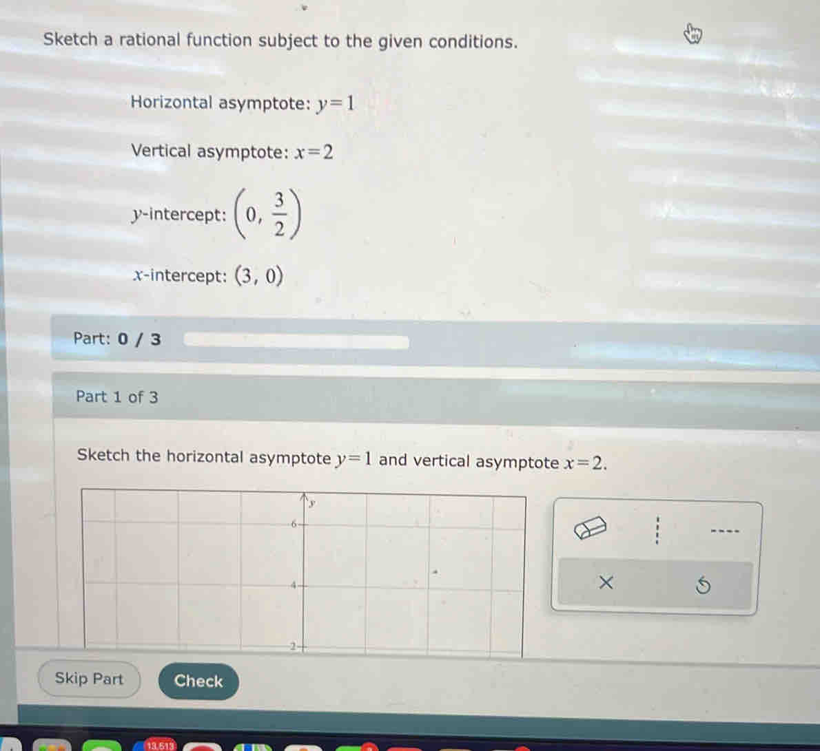 Sketch a rational function subject to the given conditions. 
Horizontal asymptote: y=1
Vertical asymptote: x=2
y-intercept: (0, 3/2 )
x-intercept: (3,0)
Part: 0 / 3
Part 1 of 3 
Sketch the horizontal asymptote y=1 and vertical asymptote x=2. 
× 
Skip Part Check