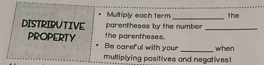 Multiply each term _the 
DISTRIBUTIVE parentheses by the number _ 
PROPERTY the parentheses. 
Be careful with your _when 
multiplying positives and negatives!