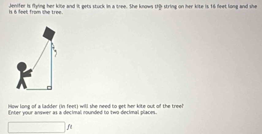 Jenifer is flying her kite and it gets stuck in a tree. She knows the string on her kite is 16 feet long and she 
is 6 feet from the tree. 
How long of a ladder (in feet) will she need to get her kite out of the tree? 
Enter your answer as a decimal rounded to two decimal places. 
r