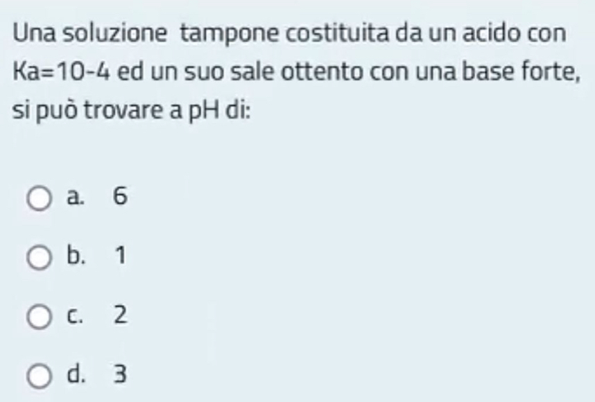 Una soluzione tampone costituita da un acido con
Ka=10-4 ed un suo sale ottento con una base forte,
si può trovare a pH di:
a. 6
b. 1
C. 2
d. 3