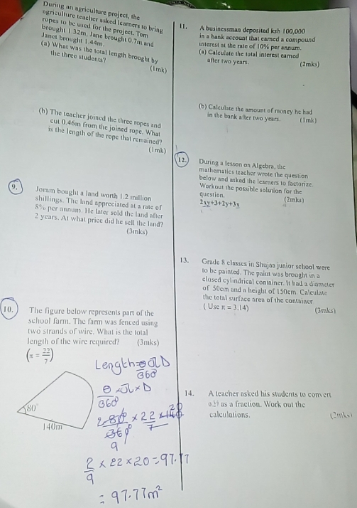 During an agriculture project, the
agriculture teacher asked leamers to bring
11. A businessman deposited ksh 100,000
rupes to be used for the project. Tom in a bank account that earned a compound 
brought 1.32m, Jane brought 0.7m and interest at the rate of 10% per annum.
Janet brought 1.44m
(a) Calculate the total interest earned
(a) What was the total length brought by after two years. (2mks)
the three students? (1mk)
(b) Calculate the amount of money he had
in the bank after two years. ( 1mk )
(h) The teacher joined the three ropes and
cut 0.46m from the joined rope. What
is the length of the rope that remained?
(1mk)
12.) During a lesson on Algebra, the
mathematics teacher wrote the question
below and asked the learners to factorize.
Workout the possible solution for the
a Joram bought a land worth 1.2 million question (2mks)
shillings. The land appreciated at a rate of 2xy+3+2y+3y
8% per annum. He later sold the land after
2 years. At what price did he sell the land?
(3mks)
13. Grade 8 classes in Shujaa junior school were
to be painted. The paint was brought in a
closed cylindrical container. It had a diameter
of 50cm and a height of 150cm. Calculate
the total surface area of the container 
( Use π =3,14)
10.  The figure below represents part of the (3mks)
school farm. The farm was fenced using
two strands of wire. What is the total
length of the wire required? (3mks)
(π = 22/7 )
14. A teacher asked his students to convert
o29 as a fraction. Work out the
calculations. (2mks)