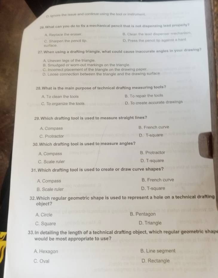 ignore the issue and continue using the tool or instrument.
26. What can you do to fix a mechanical pencil that is not dispensing lead properly?
A. Replace the eraser. B. Clean the lead dispenser mechanism
C. Sharpen the pencil tip. D. Press the pencil tip against a hard
surface.
27.When using a drafting triangle, what could cause inaccurate angles in your drawing?
A. Uneven legs of the triangle.
B. Smudged or worn-out markings on the triangle.
C. Incorrect placement of the triangle on the drawing paper.
D. Loose connection between the triangle and the drawing surface
28.What is the main purpose of technical drafting measuring tools?
A. To clean the tools B. To repair the tools
C. To organize the tools D. To create accurate drawings
29.Which drafting tool is used to measure straight lines?
A. Compass B. French curve
C. Protractor D. T-square
30.Which drafting tool is used to measure angles?
A. Compass B. Protractor
C. Scale ruler D. T-square
31.Which drafting tool is used to create or draw curve shapes?
A. Compass B. French curve
B. Scale ruler D. T-square
32.Which regular geometric shape is used to represent a hole on a technical drafting
object?
A. Circle B. Pentagon
C. Square D. Triangle
33. In detailing the length of a technical drafting object, which regular geometric shap
would be most appropriate to use?
A. Hexagon B. Line segment
C. Oval D. Rectangle