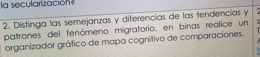 la secularización 
2. Distinga las semejanzas y diferencias de las tendencias y 
patrones del fenómeno migratorio, en binas realice un S 
organizador gráfico de mapa cognitivo de comparaciones.