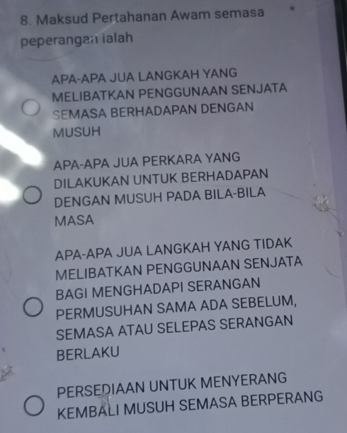 Maksud Pertahanan Awam semasa *
peperangan ialah
APA-APA JUA LANGKAH YANG
MELIBATKAN PENGGUNAAN SENJATA
SEMASA BERHADAPAN DENGAN
MUSUH
APA-APA JUA PERKARA YANG
DILAKUKAN UNTUK BERHADAPAN
DENGAN MUSUH PADA BILA-BILA
MASA
APA-APA JUA LANGKAH YANG TIDAK
MELIBATKAN PENGGUNAAN SENJATA
BAGI MENGHADAPI SERANGAN
PERMUSUHAN SAMA ADA SEBELUM,
SEMASA ATAU SELEPAS SERANGAN
BERLAKU
PERSEQIAAN UNTUK MENYERANG
KEMBALI MUSUH SEMASA BERPERANG