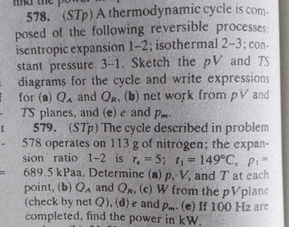 (STp) A thermodynamic cycle is com 
posed of the following reversible processes: 
isentropic expansion 1-2; isothermal L -3; con- 
stant pressure 3-1. Sketch the pV and 7
diagrams for the cycle and write expressions 
for (a) Q_A and Q_R , (b) net work from pV and 
TS planes, and (e) e and p_m. 
579. (STp) The cycle described in problem 
578 operates on 113 g of nitrogen; the expan- 
sion ratio 1-2 is r_e=5; t_1=149°C, p_1=
= 689.5 kPaa. Determine (a) p, V, and T at each 
point, (b) Q_A and Q_R , (c) W from the pV plan 
(check by netQ), (d) e and p_m. (e) If 100 Hz are 
completed, find the power in kW.