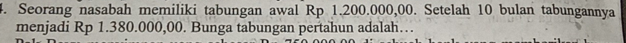 Seorang nasabah memiliki tabungan awal Rp 1.200.000,00. Setelah 10 bulan tabungannya 
menjadi Rp 1.380.000,00. Bunga tabungan pertahun adalah…