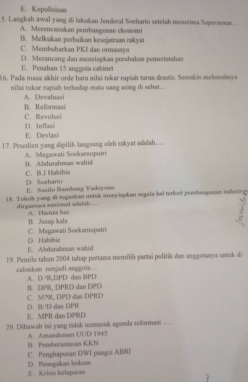 E. Kepolisisan
5. Langkah awal yang di lakukan Jenderal Soeharto setelah menerima Supersemar...
A. Merencanakan pembangunan ckonomi
B. Melkukan perbaikan kesejatraan rakyat
C. Membubarkan PKI dan ormasnya
D. Merancang dan menetapkan perubahan pemerintahan
E. Penahan 15 anggota cabinet
16. Pada masa akhir orde baru nilai tukar rupiah turun drastis. Semakin melemahnya
nilai tukar rupiah terhadap mata uang asing di sebut….
A. Devaluasi
B. Reformasi
C. Revolusi
D. Inflasi
E. Devlasi
17. Prsedien yang dipilih langsung oleh rakyat adalah…..
A. Megawati Soekarnoputri
B. Abdurahman wahid
C. B.J Habibie
D. Soeharto
E. Susilo Bambang Yudoyono
18. Tokoh yang di tugaskan untuk menyiapkan segala hal terkait pembangunan industry
dirgantara nasional adalah….
A. Hamza haz
B. Jusup kala
C. Megawati Soekarnoputri
D. Habibie
E. Abdurahman wahid
19. Pemilu tahun 2004 tahap pertama memilih partai politik dan anggotanya untuk di
calonkan menjadi anggota…
A. D R,DPD dan BPD
B. DPR, DPRD dan DPD
C. MPR, DPD dan DPRD
D. BD dan DPR
E. MPR dan DPRD
20. Dibawah ini yang tidak termasuk agenda reformasi …
A. Amandemen UUD 1945
B. Pemberantasan KKN
C. Penghapusan DWI pungsi ABRI
D. Penegakan hokum
E. Krisis kelaparan