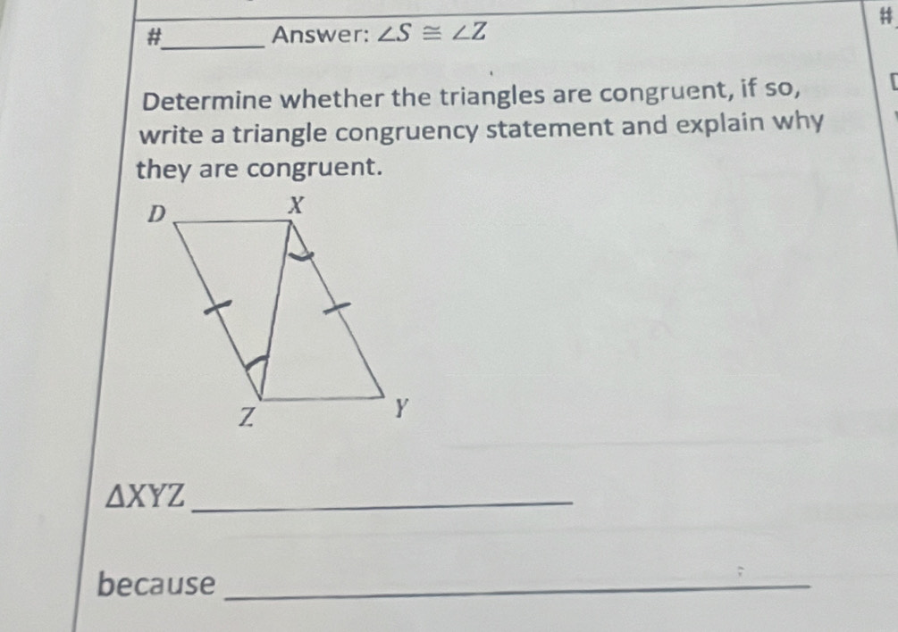 # 
#_ Answer: ∠ S≌ ∠ Z
Determine whether the triangles are congruent, if so, 
write a triangle congruency statement and explain why 
they are congruent. 
_ △ XYZ
because_