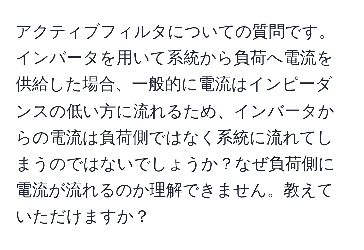 アクティブフィルタについての質問です。インバータを用いて系統から負荷へ電流を供給した場合、一般的に電流はインピーダンスの低い方に流れるため、インバータからの電流は負荷側ではなく系統に流れてしまうのではないでしょうか？なぜ負荷側に電流が流れるのか理解できません。教えていただけますか？