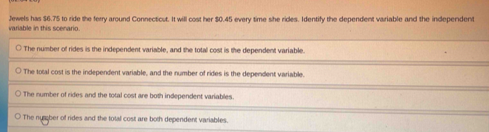 Jewels has $6.75 to ride the ferry around Connecticut. It will cost her $0.45 every time she rides. Identify the dependent variable and the independent 
variable in this scenario.