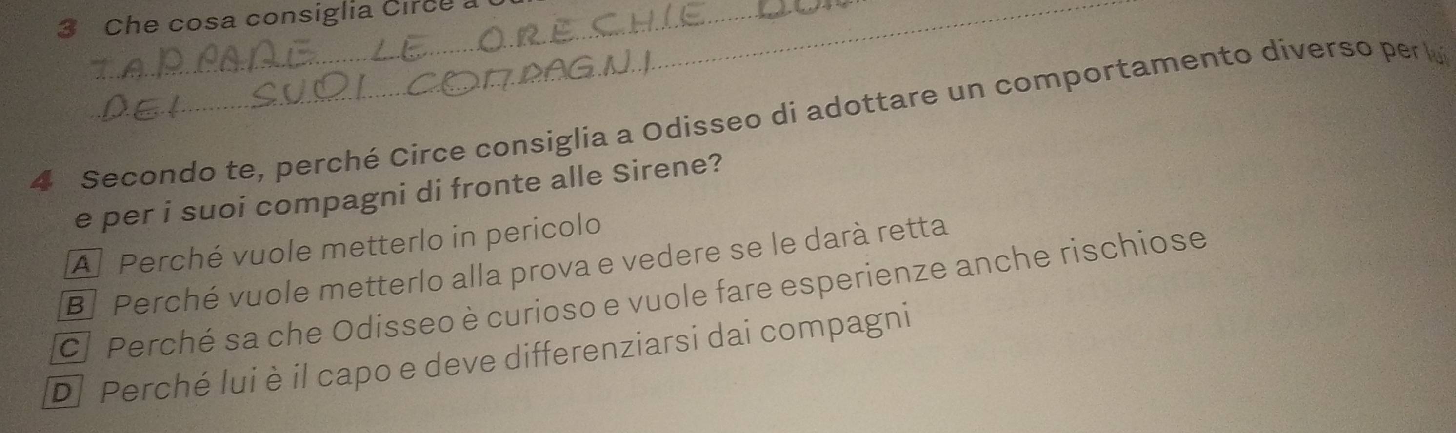 Che cosa consiglia Circe a
4 Secondo te, perché Circe consiglia a Odisseo di adottare un comportamento diverso per l
e per i suoi compagni di fronte alle Sirene?
A Perché vuole metterlo in pericolo
B Perché vuole metterlo alla prova e vedere se le darà retta
C] Perché sa che Odisseo è curioso e vuole fare esperienze anche rischiose
D Perché lui è il capo e deve differenziarsi dai compagni