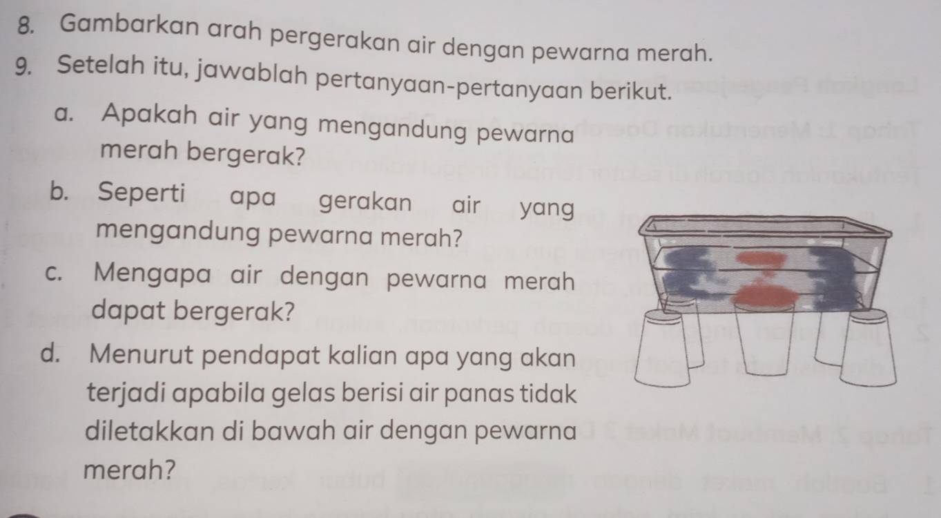 Gambarkan arah pergerakan air dengan pewarna merah. 
9. Setelah itu, jawablah pertanyaan-pertanyaan berikut. 
a. Apakah air yang mengandung pewarna 
merah bergerak? 
b. Seperti apa gerakan air yang 
mengandung pewarna merah? 
c. Mengapa air dengan pewarna merah 
dapat bergerak? 
d. Menurut pendapat kalian apa yang akan 
terjadi apabila gelas berisi air panas tidak 
diletakkan di bawah air dengan pewarna 
merah?