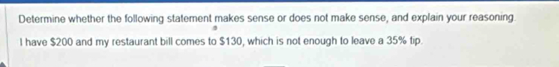 Determine whether the following statement makes sense or does not make sense, and explain your reasoning. 
I have $200 and my restaurant bill comes to $130, which is not enough to leave a 35% tip.