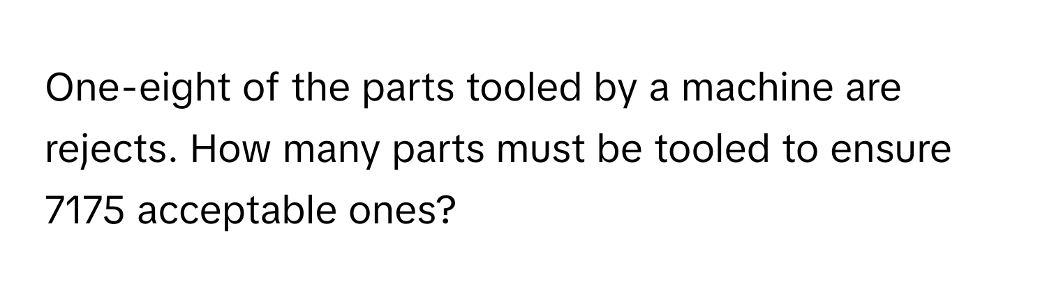 One-eight of the parts tooled by a machine are rejects. How many parts must be tooled to ensure 7175 acceptable ones?