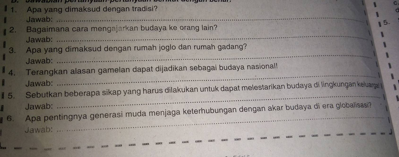 awabiam pertanya 
B C 
1. Apa yang dimaksud dengan tradisi? 
Jawab: _a 
a 5. 
_ 
2. Bagaimana cara mengajarkan budaya ke orang lain? 
Jawab: 
_ 
3. Apa yang dimaksud dengan rumah joglo dan rumah gadang? 
Jawab: 
_ 
4. Terangkan alasan gamelan dapat dijadikan sebagai budaya nasional! 
Jawab: 
_ 
€ 5. Sebutkan beberapa sikap yang harus dilakukan untuk dapat melestarikan budaya di lingkungan keluargal 
Jawab: 
6. Apa pentingnya generasi muda menjaga keterhubungan dengan akar budaya di era globalisasi? 
Jawab: 
_ 
aado ala□ asad dooek sado XXR xar lobor sd0e da0e aod~ adoh bdae Sadot bdet sdoek sabet lader do0t tade a0e see