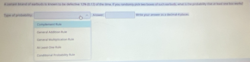 A certain brand of earbuds is known to be defective 12% (0.12) of the time. If you randomly pick two boxes of such earbuds, what is the probabilty that at least one box works?
Type of probability: ^ Answer. □ Write your answer as a decimal- 4 places.
Complement Rtule
General Addition fule
General Multiplication Rul
At Least One Rule
Conditional Probability Rule