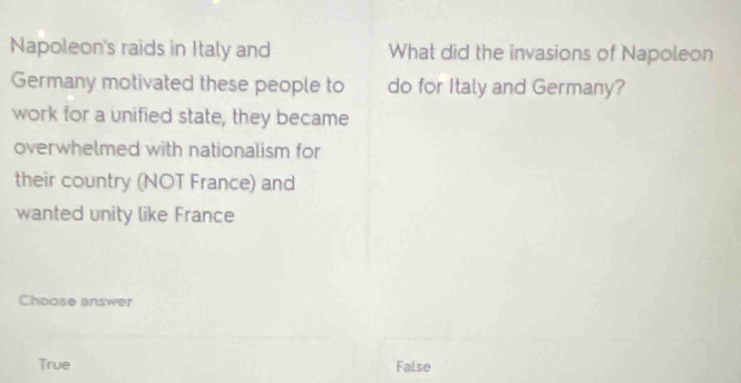 Napoleon's raids in Italy and What did the invasions of Napoleon
Germany motivated these people to do for Italy and Germany?
work for a unified state, they became
overwhelmed with nationalism for
their country (NOT France) and
wanted unity like France
Choose answer
True False