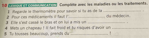 LEXIQUEET CoMMUNICATION Complète avec les maladies ou les traitements. 
1 Regarde le thermomètre pour savoir si tu as de la_ 
2 Pour ces médicaments il faut I' _du médecin. 
3 Elle s'est cassé le bras et on lui a mis un_ 
4 Mets un chapeau ! II fait froid et tu risques d’avoir un_ 
5 Tu tousses beaucoup, prends du_