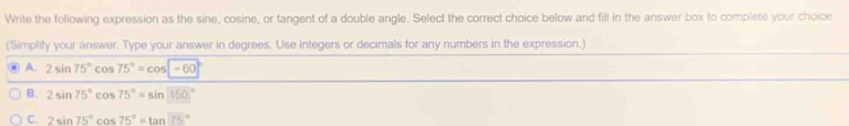 Write the following expression as the sine, cosine, or tangent of a double angle. Select the correct choice below and fill in the answer box to complete your choice
(Simplify your answer. Type your answer in degrees. Use integers or decimals for any numbers in the expression.)
A. 2sin 75°cos 75°=cos encloselongdiv -60°
B. 2sin 75°cos 75°=sin 150°
C. 2sin 75°cos 75°=tan 75°