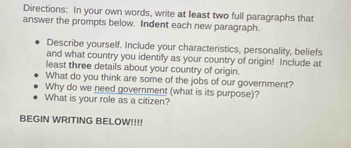 Directions: In your own words, write at least two full paragraphs that 
answer the prompts below. Indent each new paragraph. 
Describe yourself. Include your characteristics, personality, beliefs 
and what country you identify as your country of origin! Include at 
least three details about your country of origin. 
What do you think are some of the jobs of our government? 
Why do we need government (what is its purpose)? 
What is your role as a citizen? 
BEGIN WRITING BELOW!!!!