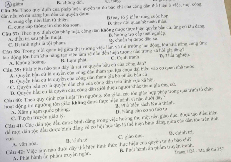 A giảm. B. không đôi. C. tang
Câu 36: Theo quy định của pháp luật, quyền tự do báo chí của công dân thể hiện ở việc, mọi công
dân nếu có dủ năng lực dều có quyền được
A. cung cấp tiền làm từ thiện. B bày tỏ ý kiến trong cuộc họp.
C. cung cấp thông tìn cho tòa soạn. D. thay đồi quan hệ nhân thân.
Câu 37: Theo quy định của pháp luật, công dân không được thực hiện quyền bầu cử, ứng cử khi đang
A. điều trị sau phẫu thuật. B. hưởng trợ cấp thất nghiệp.
C. Bị tình nghi là tội phạm. D. chuẩn bị được đặc xá.
Câu 38: Trong mối quan hệ giữa thị trường việc làm và thị trường lao động, khi khả năng cung ứng
lao động lớn hơn khả năng tạo việc làm sẽ dẫn đến hiện tượng nào trong xã hội gia tăng?
A. Khủng hoàng. B. Lạm phát. C. Cạnh tranh. D, Thất nghiệp.
Câu 39: Phát biểu nào sau đây là sai về quyền bầu cử của công dân?
A. Quyền bầu cử là quyền của công dân tham gia lựa chọn đại biểu vào cơ quan nhà nước.
B. Quyền bầu cử là quyền của công dân tham gia bỏ phiếu bầu cử.
C. Quyền bầu cử là quyền dân chủ của công dân trên lĩnh vực xã hội.
D. Quyền bầu cử là quyền của công dân giới thiệu người khác tham gia ứng cử.
Câu 40: Theo quy định của Luật Tín ngưỡng, tôn giáo, các tôn giáo hợp pháp trong quá trình tổ chức
hoạt động tín ngưỡng tôn giáo không được thực hiện hành vi nào dưới dây?
A. Xâm phạm quốc phòng. B. Phổ biến sách Kinh thánh.
C. Tuyên truyền giáo lý. D. Nâng cấp cơ sở thờ tự
Câu 41: Các dân tộc đều được bình dăng trong việc hướng thụ một nền giáo dục, được tạo điều kiện
để mọi dân tộc đều được bình đăng về cơ hội học tập là thể hiện bình đăng giữa các dân tộc trên lĩnh
A. văn hóa. B. kinh tế. C. giáo dục. D. chinh trj.
vực
Câu 42: Việc làm nào dưới đây thể hiện hình thức thực hiện của quyền tự do báo chí?
Trang 3/24 - Mã đề thi 357
A. Phát hành ấn phầm truyện ngắn. B. Phát hành ẩn phâm truyện tranh.