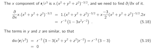 The x component of r/r^3 is x.(x^2+y^2+z^2)^-3/2 , and we need to find ∂/∂x of it.
 partial /partial x x.(x^2+y^2+z^2)^-3/2=1.(x^2+y^2+z^2)^-3/2+x (-3)/2 (x^2+y^2+z^2)^-5/2.2x
=r^(-3)(1-3x^2r^(-2)). (5.18) 
The terms in y and z are similar, so that
div(r/r^3)=r^(-3)(3-3(x^2+y^2+z^2)r^(-2))=r^(-3)(3-3) (5.19)
□ =0