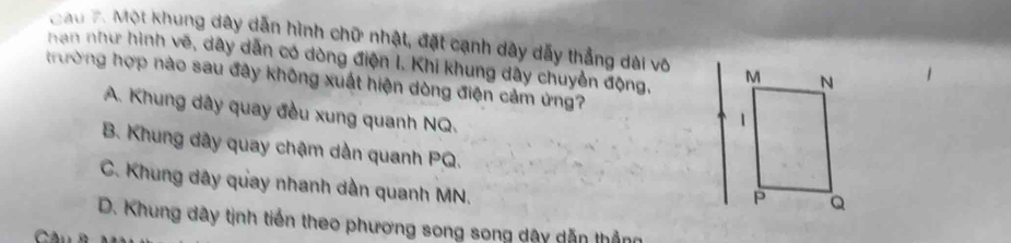 Cau 7. Một khung dây dẫn hình chữ nhật, đặt cạnh dây dẫy thẳng dài vô
han như hình vẽ, dây dẫn có dòng điện I. Khi khung dây chuyển động, 
trường hợp nào sau đây không xuất hiện dòng điện cảm ứng?
A. Khung dây quay đều xung quanh NQ.
B. Khung dây quay chậm dàn quanh PQ.
C. Khung dây quay nhanh dần quanh MN.
D. Khung dây tịnh tiến theo phương song song dây dẫn thẳng