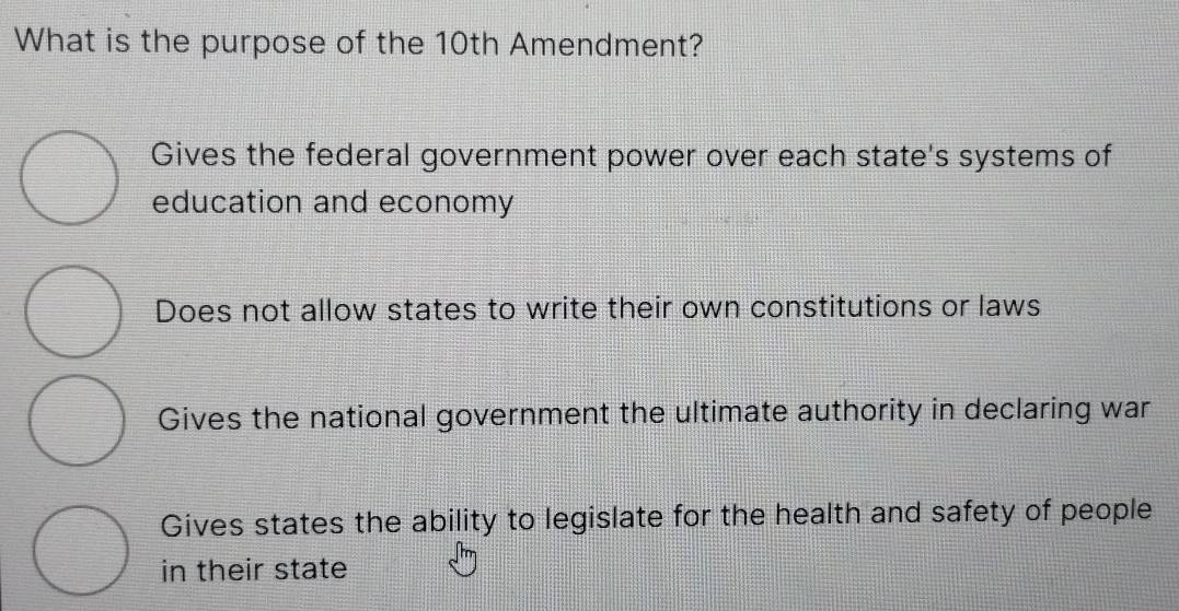 What is the purpose of the 10th Amendment?
Gives the federal government power over each state's systems of
education and economy
Does not allow states to write their own constitutions or laws
Gives the national government the ultimate authority in declaring war
Gives states the ability to legislate for the health and safety of people
in their state