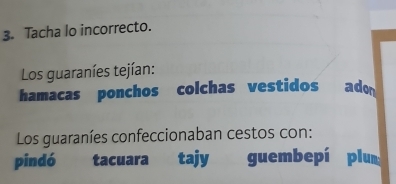 Tacha lo incorrecto. 
Los guaraníes tejían: 
hamacas ponchos colchas vestidos ado 
Los guaraníes confeccionaban cestos con: 
pindó tacuara tajy guembepí plum