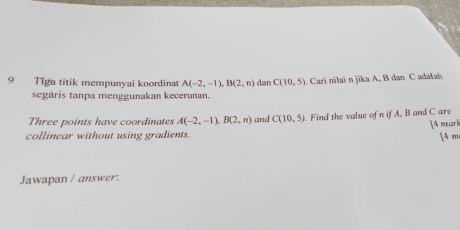 Tiga titik mempunyai koordinat A(-2,-1), B(2,n) dan C(10,5). Cari nilai n jika A, B dan C ada1ah 
segaris tanpa menggunakan kecerunan. 
Three points have coordinates A(-2,-1), B(2,n) and C(10,5). Find the value of n if A, B and C are 
[Amark 
collinear without using gradients. [4 m 
Jawapan / answer: