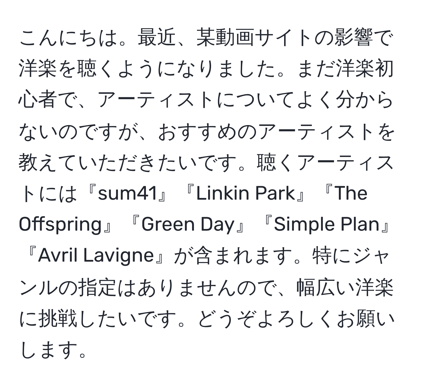 こんにちは。最近、某動画サイトの影響で洋楽を聴くようになりました。まだ洋楽初心者で、アーティストについてよく分からないのですが、おすすめのアーティストを教えていただきたいです。聴くアーティストには『sum41』『Linkin Park』『The Offspring』『Green Day』『Simple Plan』『Avril Lavigne』が含まれます。特にジャンルの指定はありませんので、幅広い洋楽に挑戦したいです。どうぞよろしくお願いします。